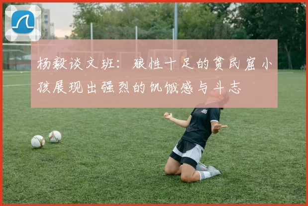 杨毅谈文班：狼性十足的贫民窟小孩展现出强烈的饥饿感与斗志