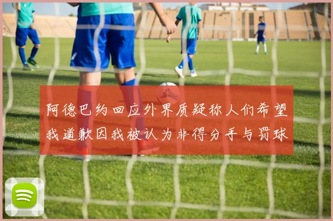 阿德巴约回应外界质疑称人们希望我道歉因我被认为非得分手与罚球太多