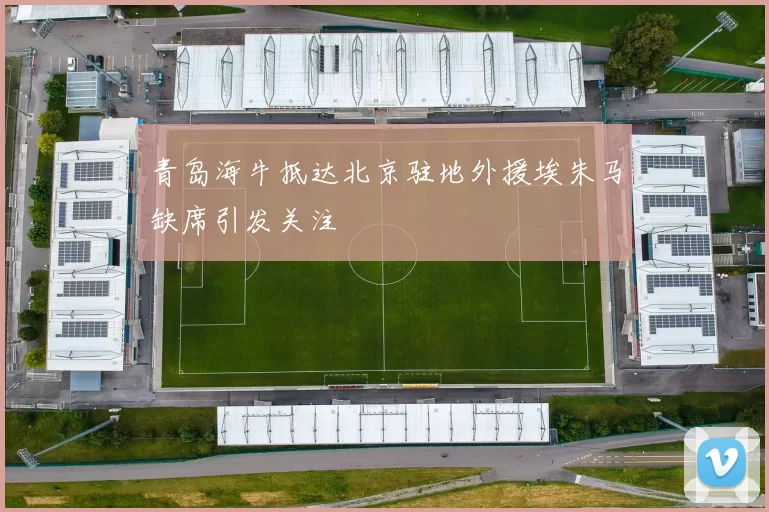 青岛海牛抵达北京驻地外援埃朱马缺席引发关注
