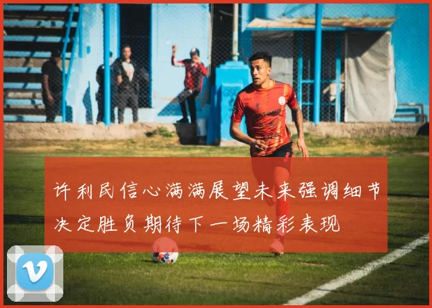 许利民信心满满展望未来强调细节决定胜负期待下一场精彩表现