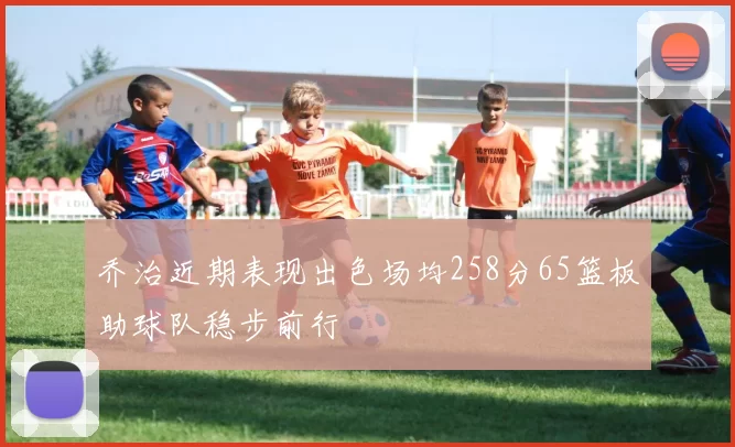 乔治近期表现出色场均258分65篮板助球队稳步前行