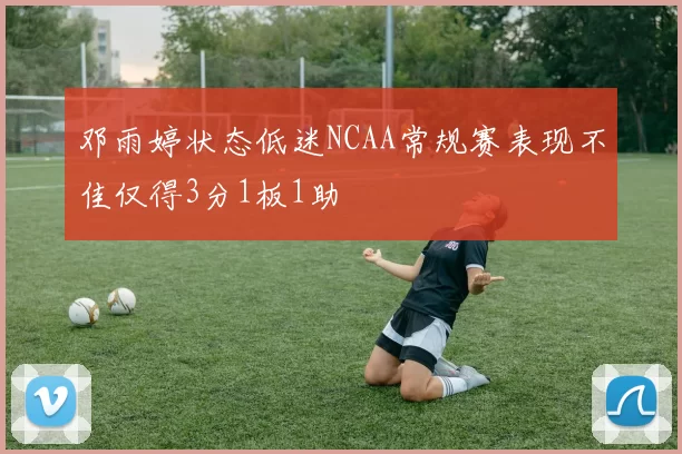 邓雨婷状态低迷NCAA常规赛表现不佳仅得3分1板1助