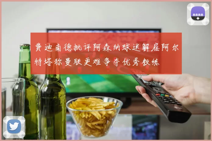 费迪南德批评阿森纳球迷解雇阿尔特塔称曼联更难争夺优秀教练