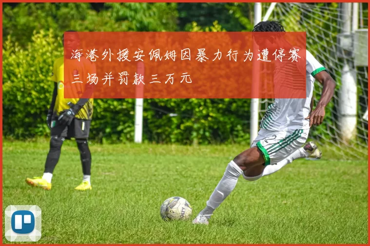 海港外援安佩姆因暴力行为遭停赛三场并罚款三万元