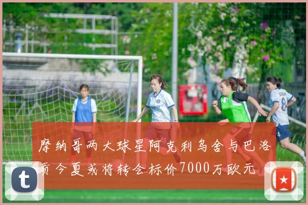 摩纳哥两大球星阿克利乌舍与巴洛贡今夏或将转会标价7000万欧元