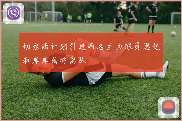 切尔西计划引进两名主力球员恩佐和库库或将离队
