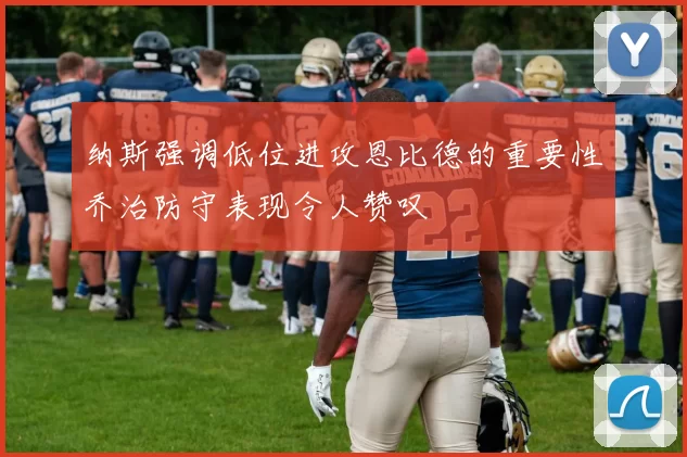 纳斯强调低位进攻恩比德的重要性乔治防守表现令人赞叹