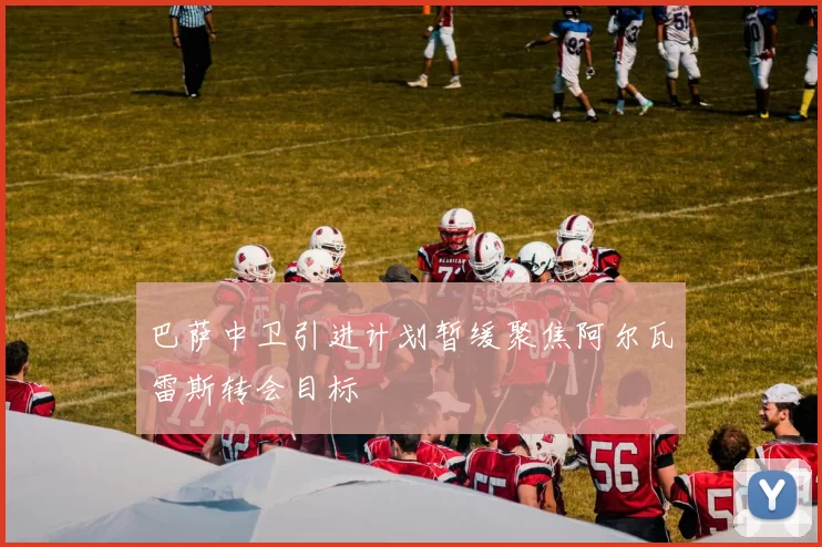 巴萨中卫引进计划暂缓聚焦阿尔瓦雷斯转会目标