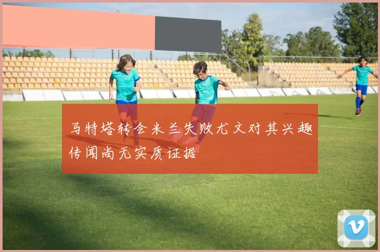 马特塔转会米兰失败尤文对其兴趣传闻尚无实质证据