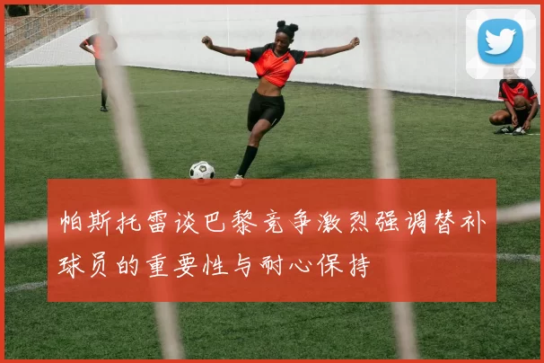 帕斯托雷谈巴黎竞争激烈强调替补球员的重要性与耐心保持