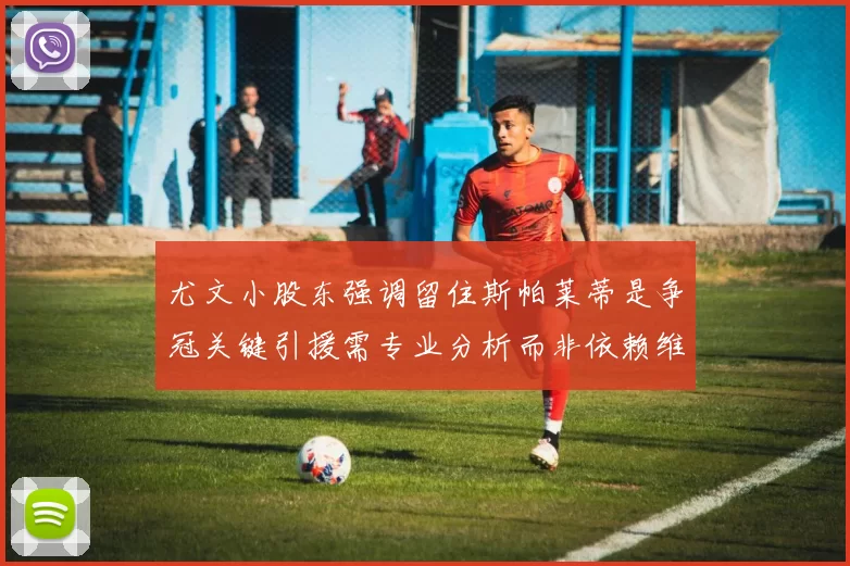 尤文小股东强调留住斯帕莱蒂是争冠关键引援需专业分析而非依赖维基百科