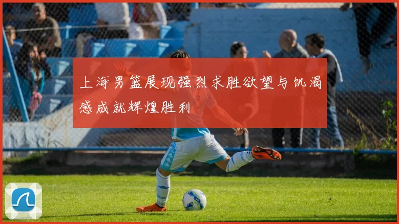 上海男篮展现强烈求胜欲望与饥渴感成就辉煌胜利