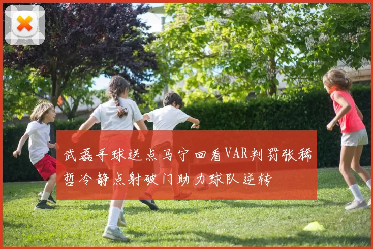 武磊手球送点马宁回看VAR判罚张稀哲冷静点射破门助力球队逆转