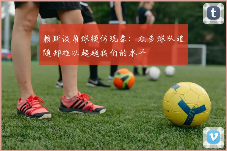 赖斯谈角球模仿现象：众多球队追随却难以超越我们的水平
