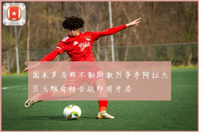 国米罗马那不勒斯激烈争夺阿拉杰贝戈维奇转会战即将开启