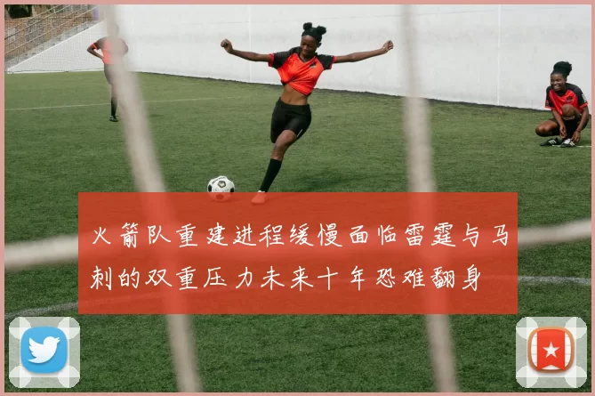 火箭队重建进程缓慢面临雷霆与马刺的双重压力未来十年恐难翻身