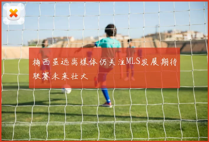 梅西虽远离媒体仍关注MLS发展期待联赛未来壮大