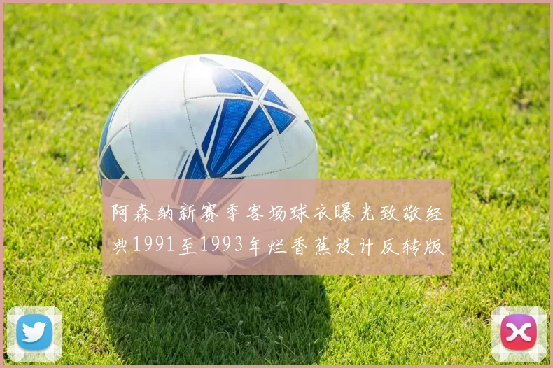 阿森纳新赛季客场球衣曝光致敬经典1991至1993年烂香蕉设计反转版