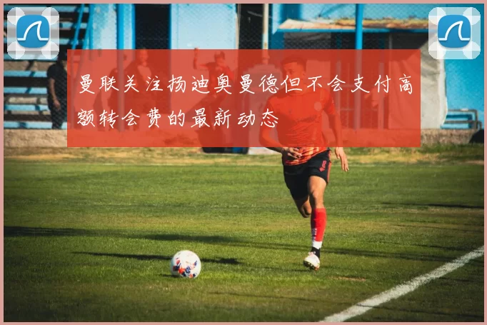 曼联关注扬迪奥曼德但不会支付高额转会费的最新动态