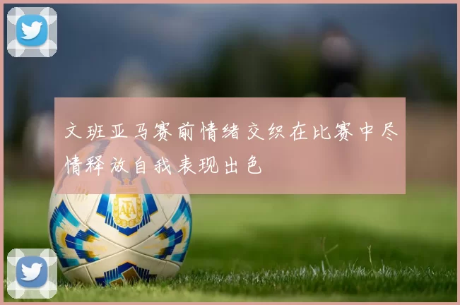 文班亚马赛前情绪交织在比赛中尽情释放自我表现出色