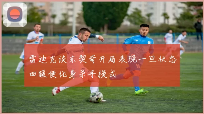 雷迪克谈东契奇开局表现一旦状态回暖便化身杀手模式