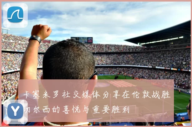 卡塞米罗社交媒体分享在伦敦战胜切尔西的喜悦与重要胜利